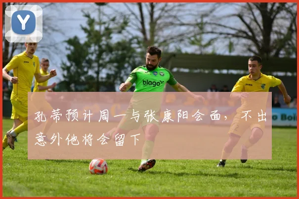孔蒂预计周一与张康阳会面，不出意外他将会留下