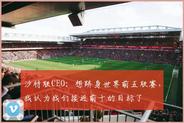 沙特联CEO：想跻身世界前五联赛，我认为我们接近前十的目标了
