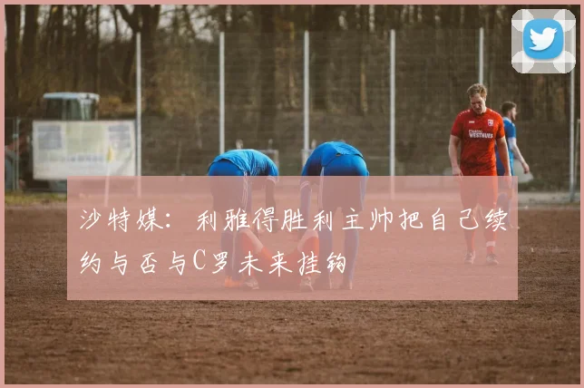 沙特媒：利雅得胜利主帅把自己续约与否与C罗未来挂钩