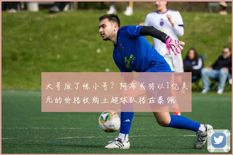 大号废了练小号？阿布或将以1亿美元的价格收购土超球队格兹泰佩