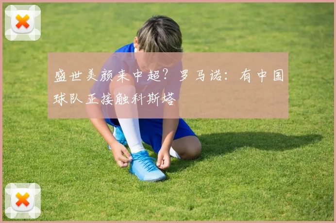盛世美颜来中超？罗马诺：有中国球队正接触科斯塔
