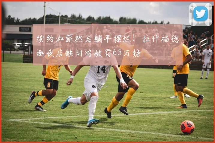 续约加薪然后躺平摆烂！拉什福德逛夜店缺训将被罚65万镑