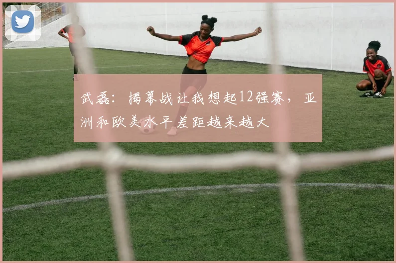 武磊：揭幕战让我想起12强赛，亚洲和欧美水平差距越来越大