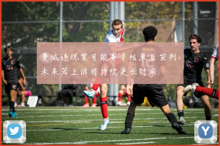 曼城违规案可能赛季结束后宣判，未来若上诉将持续更长时间