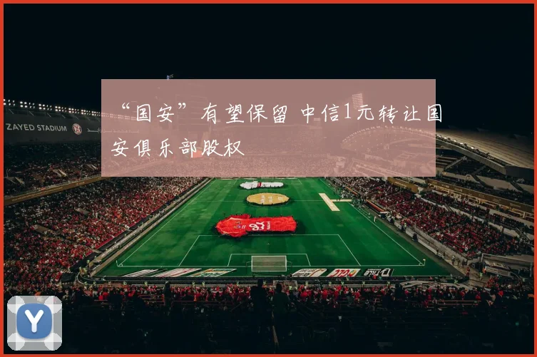 “国安”有望保留 中信1元转让国安俱乐部股权