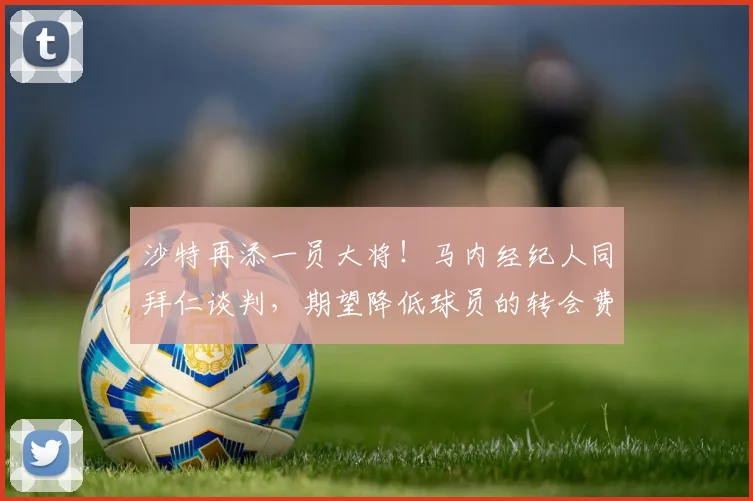 沙特再添一员大将！马内经纪人同拜仁谈判，期望降低球员的转会费
