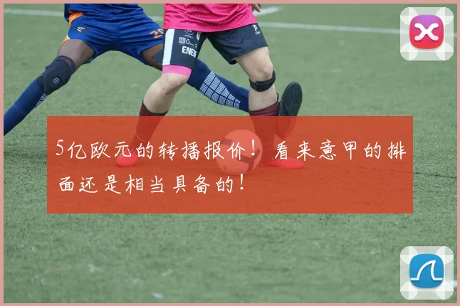 5亿欧元的转播报价！看来意甲的排面还是相当具备的！