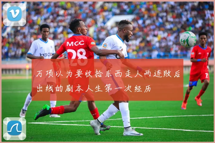万项以为要收拾东西走人两连败后出线的剧本人生第一次经历