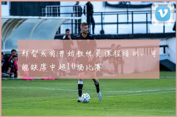 郑智或将开始教练员课程培训，可能缺席中超10场比赛