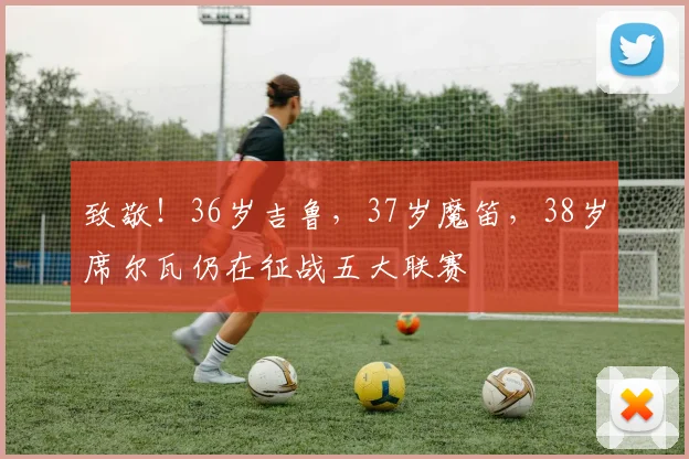 致敬！36岁吉鲁，37岁魔笛，38岁席尔瓦仍在征战五大联赛