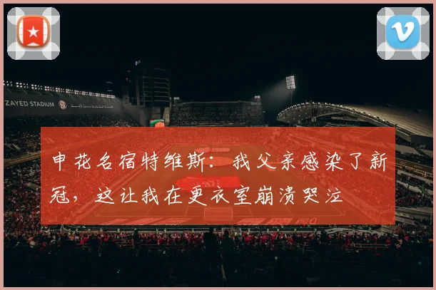 申花名宿特维斯：我父亲感染了新冠，这让我在更衣室崩溃哭泣