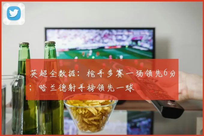 英超全数据：枪手多赛一场领先6分；哈兰德射手榜领先一球
