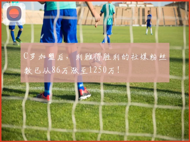 C罗加盟后，利雅得胜利的社媒粉丝数已从86万涨至1250万！