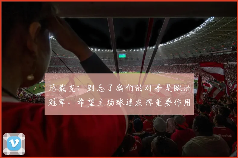 范戴克：别忘了我们的对手是欧洲冠军，希望主场球迷发挥重要作用