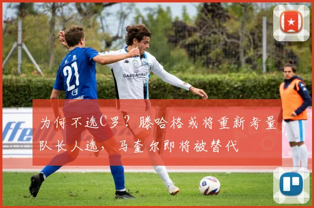 为何不选C罗？滕哈格或将重新考量队长人选，马奎尔即将被替代