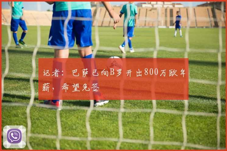 记者：巴萨已向B罗开出800万欧年薪，希望免签