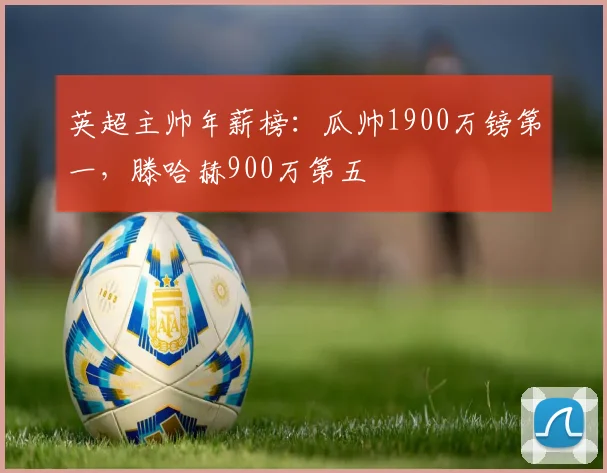 英超主帅年薪榜：瓜帅1900万镑第一，滕哈赫900万第五