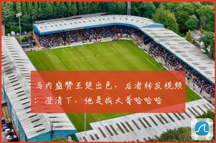 马内盛赞王楚出色，后者转发视频：澄清下，他是我大哥哈哈哈