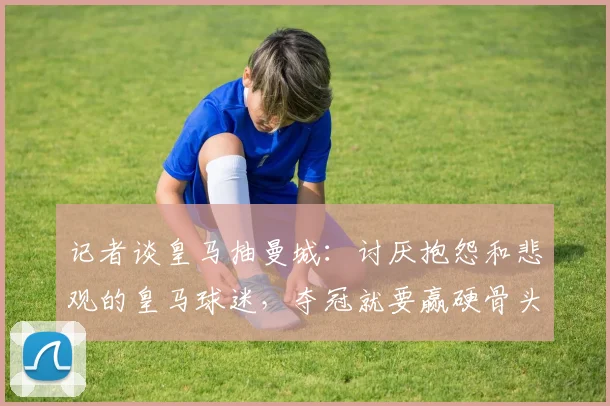 记者谈皇马抽曼城：讨厌抱怨和悲观的皇马球迷，夺冠就要赢硬骨头