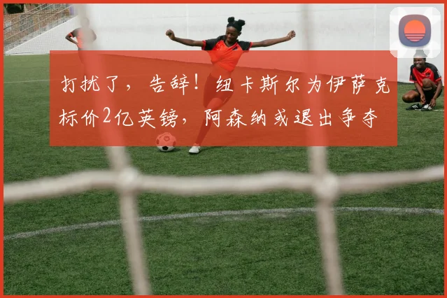打扰了，告辞！纽卡斯尔为伊萨克标价2亿英镑，阿森纳或退出争夺