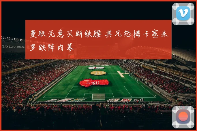 曼联无意买断铁腰 其兄怒揭卡塞米罗缺阵内幕