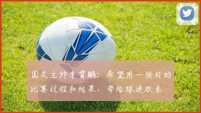 国足主帅李霄鹏：希望用一场好的比赛过程和结果，带给球迷欢乐