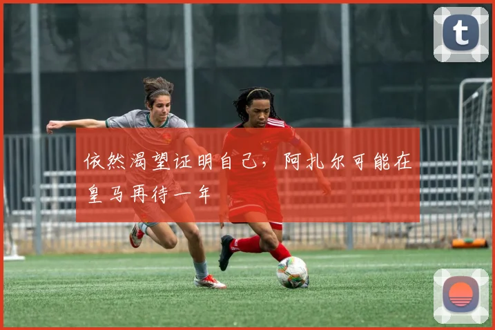 依然渴望证明自己，阿扎尔可能在皇马再待一年