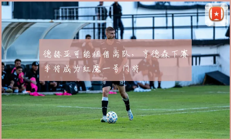 德赫亚可能租借离队，亨德森下赛季将成为红魔一号门将