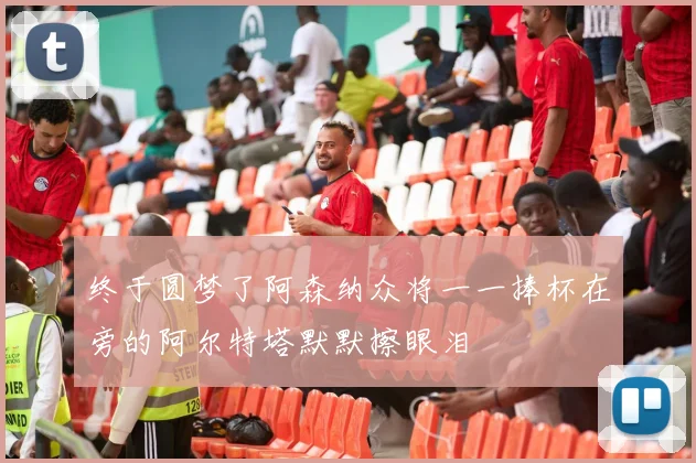 终于圆梦了阿森纳众将一一捧杯在旁的阿尔特塔默默擦眼泪