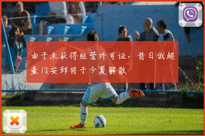 由于未获得经营许可证，昔日俄超豪门安郅将于今夏解散