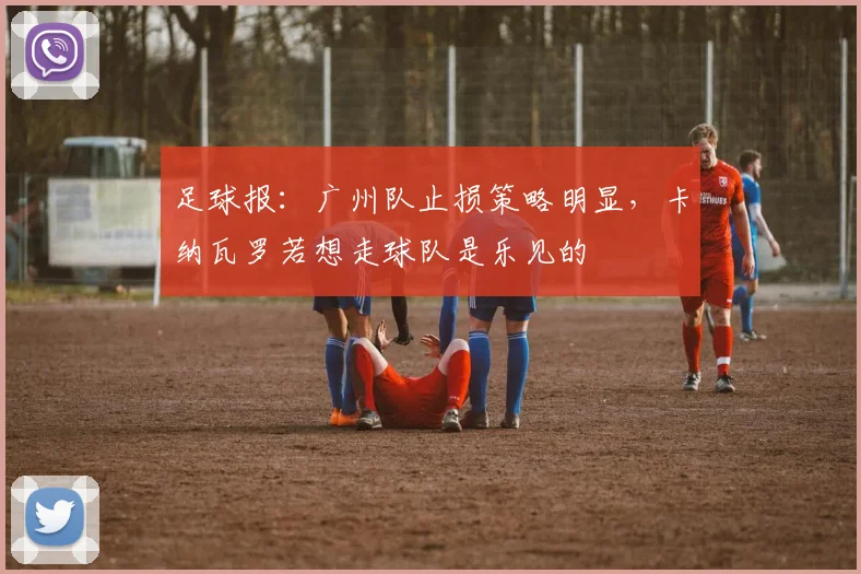 足球报：广州队止损策略明显，卡纳瓦罗若想走球队是乐见的