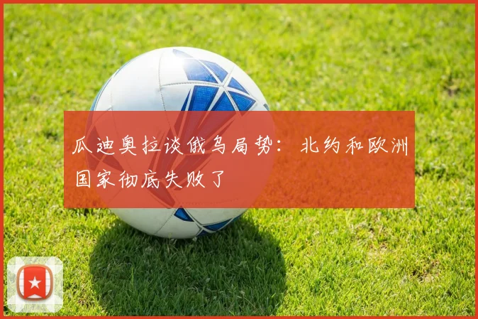 瓜迪奥拉谈俄乌局势：北约和欧洲国家彻底失败了