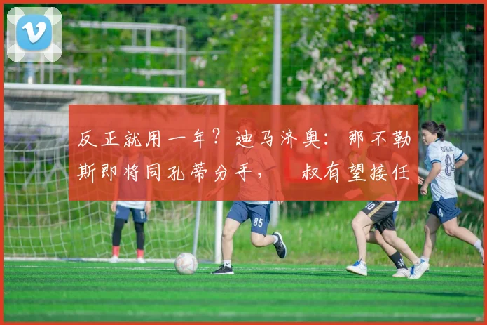 反正就用一年？迪马济奥：那不勒斯即将同孔蒂分手，囧叔有望接任