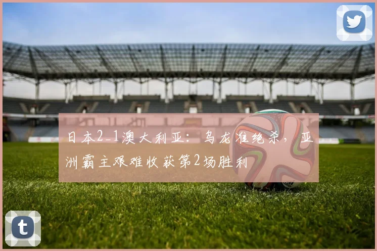 日本2_1澳大利亚：乌龙准绝杀，亚洲霸主艰难收获第2场胜利