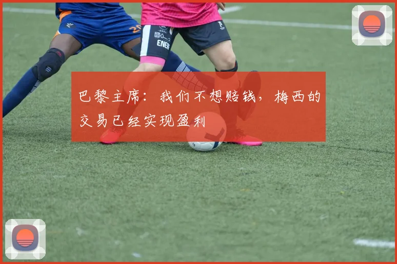 巴黎主席：我们不想赔钱，梅西的交易已经实现盈利