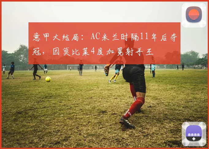 意甲大结局：AC米兰时隔11年后夺冠，因莫比莱4度加冕射手王