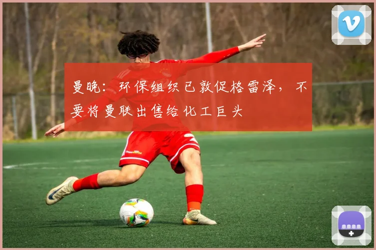 曼晚：环保组织已敦促格雷泽，不要将曼联出售给化工巨头