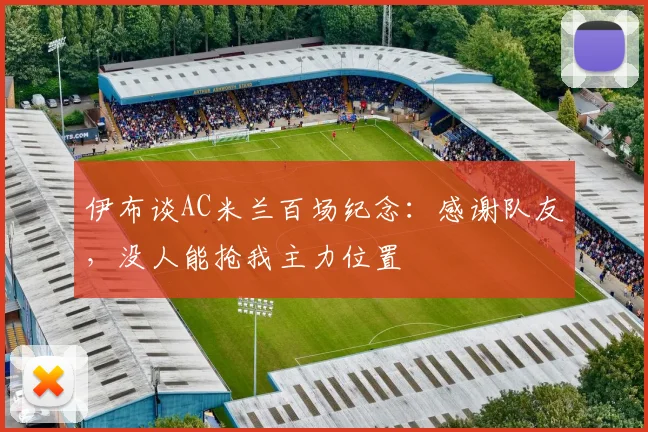 伊布谈AC米兰百场纪念：感谢队友，没人能抢我主力位置