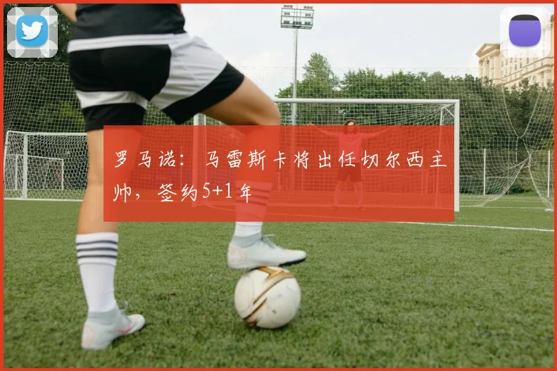 罗马诺：马雷斯卡将出任切尔西主帅，签约5+1年