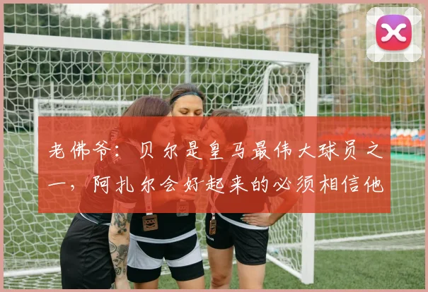 老佛爷：贝尔是皇马最伟大球员之一，阿扎尔会好起来的必须相信他