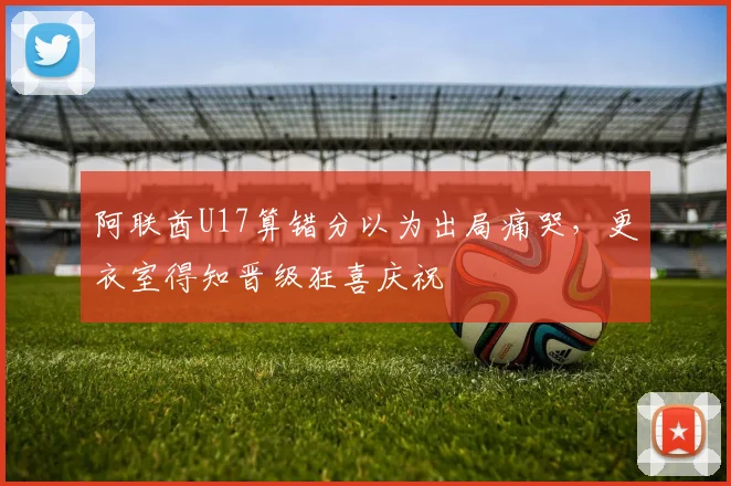 阿联酋U17算错分以为出局痛哭，更衣室得知晋级狂喜庆祝