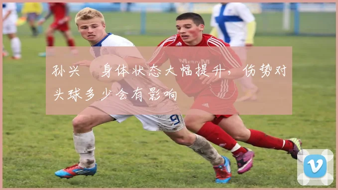 孙兴慜身体状态大幅提升，伤势对头球多少会有影响