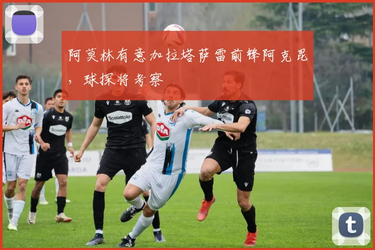 阿莫林有意加拉塔萨雷前锋阿克昆，球探将考察