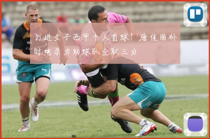 打进女子西甲个人首球！唐佳丽补时绝杀力助球队全取三分