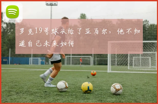罗克19号球衣给了亚马尔，他不知道自己未来如何