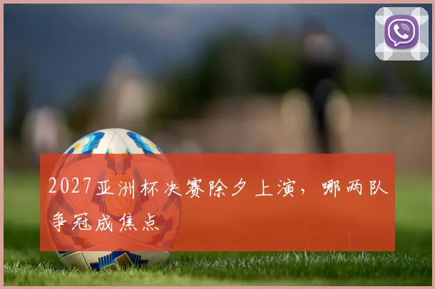 2027亚洲杯决赛除夕上演，哪两队争冠成焦点
