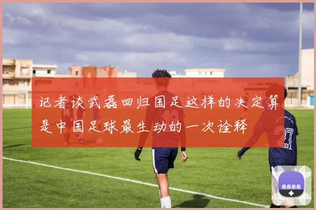 记者谈武磊回归国足这样的决定算是中国足球最生动的一次诠释